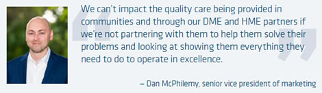 We can’t impact the quality care being provided in communities and through our DME and HME partners if we’re not partnering with them to help them solve their problems and looking at showing them everything they need to do to operate in excellence.